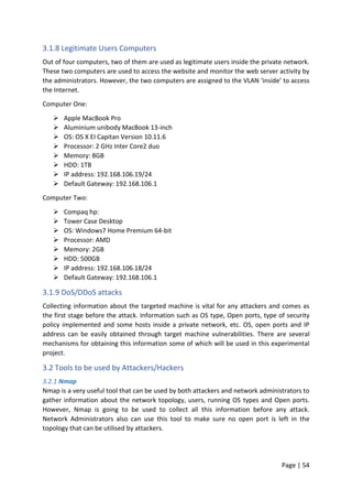 Page | 54
3.1.8 Legitimate Users Computers
Out of four computers, two of them are used as legitimate users inside the private network.
These two computers are used to access the website and monitor the web server activity by
the administrators. However, the two computers are assigned to the VLAN ‘inside’ to access
the Internet.
Computer One:
 Apple MacBook Pro
 Aluminium unibody MacBook 13-inch
 OS: OS X EI Capitan Version 10.11.6
 Processor: 2 GHz Inter Core2 duo
 Memory: 8GB
 HDD: 1TB
 IP address: 192.168.106.19/24
 Default Gateway: 192.168.106.1
Computer Two:
 Compaq hp:
 Tower Case Desktop
 OS: Windows7 Home Premium 64-bit
 Processor: AMD
 Memory: 2GB
 HDD: 500GB
 IP address: 192.168.106.18/24
 Default Gateway: 192.168.106.1
3.1.9 DoS/DDoS attacks
Collecting information about the targeted machine is vital for any attackers and comes as
the first stage before the attack. Information such as OS type, Open ports, type of security
policy implemented and some hosts inside a private network, etc. OS, open ports and IP
address can be easily obtained through target machine vulnerabilities. There are several
mechanisms for obtaining this information some of which will be used in this experimental
project.
3.2 Tools to be used by Attackers/Hackers
3.2.1 Nmap
Nmap is a very useful tool that can be used by both attackers and network administrators to
gather information about the network topology, users, running OS types and Open ports.
However, Nmap is going to be used to collect all this information before any attack.
Network Administrators also can use this tool to make sure no open port is left in the
topology that can be utilised by attackers.
 