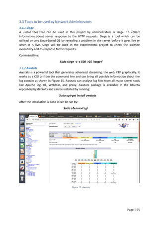 Page | 55
3.3 Tools to be used by Network Administrators
3.3.1 Siege
A useful tool that can be used in this project by administrators is Siege. To collect
information about server response to the HTTP requests. Siege is a tool which can be
utilised on any Linux-based OS by revealing a problem in the server before it goes live or
when it is live. Siege will be used in the experimental project to check the website
availability and its response to the requests.
Command line:
Sudo siege -v -c 500 -r25 ‘target’
3.3.2 Awstats
Awstats is a powerful tool that generates advanced streaming, the web, FTP graphically. It
works as a CGI or from the command line and can bring all possible information about the
log contain as shown in Figure 15. Awstats can analyse log files from all major server tools
like Apache log, IIS, WebStar, and proxy. Awstats package is available in the Ubuntu
repository by defaults and can be installed by running:
Sudo apt-get install awstats
After the installation is done it can be run by:
Sudo a2enmod cgi
Figure 15: Awstats
 