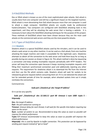 Page | 56
3.4 DoS/DDoS Methods
Dos or DDoS attack is known as one of the most sophisticated cyber-attacks. DoS attack is
usually done from one computer and still has a significant impact on the targeted machine.
DDoS attack is more devastating than DoS attack because more than one computer is used
to attack a single computer. DoS/DDoS attacks are usually made by professional
hackers/attackers. Two computers are configured with DoS/DDoS attacking tools in this
experiment, and they will be attacking the web server that is hosting a website. It is
necessary to learn about the DoS/DDoS attacking techniques for the purpose of this project.
These methods of DoS/DDoS attack have been chosen because they are the most used
attacks on the commercial web servers and they are the most powerful attacks.
3.4.1 Types of DoS/DDoS attacks
3.4.2 Slowloris
Slowloris attack is a special DoS/DDoS attacks used by the intruders, and it can be used to
attack a web server or any other machine. It can be used as a DoS attack, from one machine
attacking the target machine and make it unavailable for the legitimate users. Slowlories
attempts to obtain all the connection to the web server and hold them busy for as long as
possible during one session as shown in Figure 16. This attack method is done by requesting
a connection and keep sending incomplete requests periodically with HTTP headers. The
server will keep the connection open because it keeps receiving incomplete requests until
filling their maximum synchronised connection pool and additionally rejecting any other
requests. The requirement for slowlories attack is to download the file from the Internet
and then use the file which contains code. Slowloris attack will wait for sockets to be
released by genuine requests before consuming them all. If it is not detected the attack will
last for extended periods of time for example, when attacked sockets time out it simply
reinitiates the connections.
Command Line:
Sudo perl ./slowloris.pl -dns ‘target IP address’
Or it can be very specific:
Sudo perl ./slowlories.pl -dns 12.168.2.2 -port 80 -timeout 1 num 1000 -tcpto 5 -
httpready
Dns- the target IP address
Port- the port webserver running on
Timeout- timeout delay for each thread, it will wait for the specific time before requiring tcp
space on the server
Num- number of sockets to use. Recommended to keep this value as exact as possible will
improve the attack performance
Tcpto-TCP timeout recommended to keep this value as exact as possible will improve the
attack performance.
Httpready- this is used by Apache to buffer connection. This protection can be bypassed by
sending post request instead of “get or head”
 