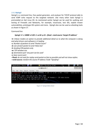 Page | 58
3.4.3 Hping3
Hping3 is a command line, free packet generator, and analyser for TCP/IP protocol able to
send ICMP echo request to the targeted network. Like many other tools hping3 is
preinstalled on Kali Linux OS. As mentioned earlier hping3 can be used for auditing and
testing of Firewalls and Networks, for example, traceroute, test IDS, exploit known
vulnerabilities, prototype IDS system and more. Hping3 also can be used as attacking tools
as shown in Figure 17.
Command line
hping3 -V -c 10000 -d 120 -S -w 64 -p 21 --flood --rand-source ‘target IP address’
-V: Vrbose modeis an option to provide additional detail as to what the computer is doing
and what drivers and software is it loading
-c: Number of packets to send “Packet Count”
-d: size of each packet to send ‘Data Size’
-S: Sending SYN packets only
-w: TCP window size
-p: destination port ‘any port can be used’
-s: base source port
--flood: do not wait for replay send packet as fast as possible and will not show replies.
--rand-source: random the source IP address mode “Spoofing”
Figure 17: hping3 DDoS attack
 