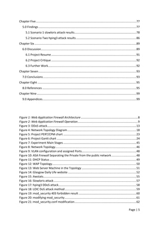 Page | 5
Chapter Five.............................................................................................................................77
5.0 Findings..........................................................................................................................77
5.1 Scenario 1 slowloris attack results.............................................................................78
5.2 Scenario Two hping3 attack results...........................................................................86
Chapter Six ...............................................................................................................................89
6.0 Discussion.......................................................................................................................89
6.1 Project Resume..........................................................................................................91
6.2 Project Critique ..........................................................................................................92
6.3 Further Work..............................................................................................................92
Chapter Seven..........................................................................................................................93
7.0 Conclusions ....................................................................................................................93
Chapter Eight ...........................................................................................................................95
8.0 References .....................................................................................................................95
Chapter Nine............................................................................................................................99
9.0 Appendices.....................................................................................................................99
Figure 1: Web Application Firewall Architecture .......................................................................8
Figure 2: Web Application Firewall Operation...........................................................................9
Figure 3: DDoS attack...............................................................................................................13
Figure 4: Network Topology Diagram......................................................................................18
Figure 5: Project PERT/CPM chart ...........................................................................................23
Figure 6: Project Gantt chart ...................................................................................................24
Figure 7: Experiment Main Stages...........................................................................................45
Figure 8: Network Topology.....................................................................................................46
Figure 9: VLAN configuration and assigned Ports....................................................................48
Figure 10: ASA Firewall Separating the Private from the public network...............................48
Figure 11: DHCP Status ............................................................................................................49
Figure 12: WAP Topology.........................................................................................................50
Figure 13: Web Server Machine in the Topology ....................................................................51
Figure 14: Glasgow Daily Life website .....................................................................................52
Figure 15: Awstats....................................................................................................................55
Figure 16: Slowloris attack.......................................................................................................57
Figure 17: hping3 DDoS attack.................................................................................................58
Figure 18: LOIC DoS attack method.........................................................................................59
Figure 19: mod_security 403 forbidden result ........................................................................60
Figure 20: modifying mod_security .........................................................................................61
Figure 21: mod_security.conf modification.............................................................................62
 