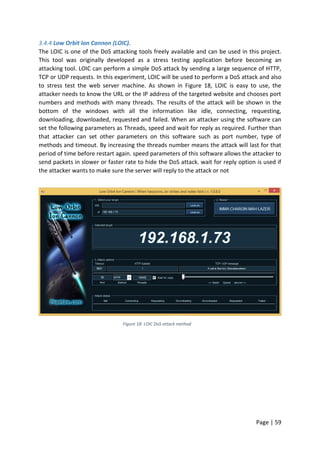 Page | 59
3.4.4 Low Orbit Ion Cannon (LOIC).
The LOIC is one of the DoS attacking tools freely available and can be used in this project.
This tool was originally developed as a stress testing application before becoming an
attacking tool. LOIC can perform a simple DoS attack by sending a large sequence of HTTP,
TCP or UDP requests. In this experiment, LOIC will be used to perform a DoS attack and also
to stress test the web server machine. As shown in Figure 18, LOIC is easy to use, the
attacker needs to know the URL or the IP address of the targeted website and chooses port
numbers and methods with many threads. The results of the attack will be shown in the
bottom of the windows with all the information like idle, connecting, requesting,
downloading, downloaded, requested and failed. When an attacker using the software can
set the following parameters as Threads, speed and wait for reply as required. Further than
that attacker can set other parameters on this software such as port number, type of
methods and timeout. By increasing the threads number means the attack will last for that
period of time before restart again. speed parameters of this software allows the attacker to
send packets in slower or faster rate to hide the DoS attack. wait for reply option is used if
the attacker wants to make sure the server will reply to the attack or not
Figure 18: LOIC DoS attack method
 