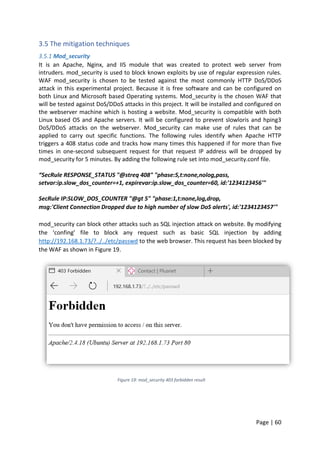 Page | 60
3.5 The mitigation techniques
3.5.1 Mod_security
It is an Apache, Nginx, and IIS module that was created to protect web server from
intruders. mod_security is used to block known exploits by use of regular expression rules.
WAF mod_security is chosen to be tested against the most commonly HTTP DoS/DDoS
attack in this experimental project. Because it is free software and can be configured on
both Linux and Microsoft based Operating systems. Mod_security is the chosen WAF that
will be tested against DoS/DDoS attacks in this project. It will be installed and configured on
the webserver machine which is hosting a website. Mod_security is compatible with both
Linux based OS and Apache servers. It will be configured to prevent slowloris and hping3
DoS/DDoS attacks on the webserver. Mod_security can make use of rules that can be
applied to carry out specific functions. The following rules identify when Apache HTTP
triggers a 408 status code and tracks how many times this happened if for more than five
times in one-second subsequent request for that request IP address will be dropped by
mod_security for 5 minutes. By adding the following rule set into mod_security.conf file.
“SecRule RESPONSE_STATUS "@streq 408" "phase:5,t:none,nolog,pass,
setvar:ip.slow_dos_counter=+1, expirevar:ip.slow_dos_counter=60, id:'1234123456'"
SecRule IP:SLOW_DOS_COUNTER "@gt 5" "phase:1,t:none,log,drop,
msg:'Client Connection Dropped due to high number of slow DoS alerts', id:'1234123457'"
mod_security can block other attacks such as SQL injection attack on website. By modifying
the ‘confing’ file to block any request such as basic SQL injection by adding
http://192.168.1.73/?../../etc/passwd to the web browser. This request has been blocked by
the WAF as shown in Figure 19.
Figure 19: mod_security 403 forbidden result
 