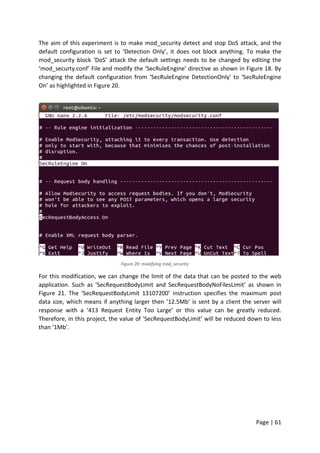 Page | 61
The aim of this experiment is to make mod_security detect and stop DoS attack, and the
default configuration is set to ‘Detection Only’, it does not block anything. To make the
mod_security block ‘DoS’ attack the default settings needs to be changed by editing the
‘mod_securty.conf’ File and modify the ‘SecRuleEngine’ directive as shown in Figure 18. By
changing the default configuration from ‘SecRuleEngine DetectionOnly’ to ‘SecRuleEngine
On’ as highlighted in Figure 20.
Figure 20: modifying mod_security
For this modification, we can change the limit of the data that can be posted to the web
application. Such as ‘SecRequestBodyLimit and SecRequestBodyNoFilesLimit’ as shown in
Figure 21. The ‘SecRequestBodyLimit 13107200’ instruction specifies the maximum post
data size, which means if anything larger then ’12.5Mb’ is sent by a client the server will
response with a ‘413 Request Entity Too Large’ or this value can be greatly reduced.
Therefore, in this project, the value of ‘SecRequestBodyLimit’ will be reduced down to less
than ‘1Mb’.
 