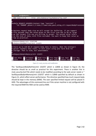 Page | 62
Figure 21: mod_security.conf modification
The ‘SecRequestBodyNoFilesLimit 131072’ which is 128KB as shown in Figure 19, the
directive should be as small as practical for this experiment. There is another line in
mod_security.Conf file which needs to be modified according to the web server needs is “
SecRequestBodyInMemoryLimit 131072” which is 128KB specified by default as shown in
Figure 21, which affect server performance. This directive specified how much request body
should be kept in the memory (RAM). The over specified limited request will be placed in
HDD. The advantages of this command line are if the server machine is not configured with
the required RAM the HDD can be used as RAM.
 