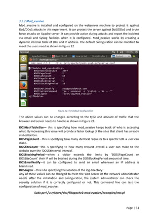 Page | 63
3.5.2 Mod_evasive
Mod_evasive is installed and configured on the webserver machine to protect it against
DoS/DDoS attacks in this experiment. It can protect the server against DoS/DDoS and brute
force attacks on Apache server. It can provide action during attacks and report the incident
via email and Syslog facilities when it is configured. Mod_evasive works by creating a
dynamic internal table of URL and IP address. The default configuration can be modified to
meet the users need as shown in figure 22.
Figure 22: The Default Configuration
The above values can be changed according to the type and amount of traffic that the
browser and server needs to handle as shown in Figure 22.
DOSHashTableSize— this is specifying how mod_evasive keeps track of who is accessing
what. By increasing this value will provide a faster lookup of the sites that client has already
visited before.
DOSPageCount—this is specifying how many identical requests to a specific URL a user can
make.
DOSSiteCount—this is specifying to how many request overall a user can make to the
website over the ‘DOSSitInterval interval’.
DOSBlockingPeriod—when a visitor exceeds the limits by ‘DOSSPageCount or
DOSSiteCount’ their IP will be blocked during the DOSBlockingPeriod amount of time.
DOSEmailNotify—it can be configured to send an email whenever an IP address is
blacklisted.
DOSLogDir—this is to specifying the location of the log directory.
Any of these values can be changed to meet the web server or the network administrator
needs. After the installation and configuration, the system administrator can check the
security solution if it is correctly configured or not. This command line can test the
configuration of mod_evasive:
Sudo perl /usr/share/doc/libapache2-mod-evasive/examples/test.pl
 