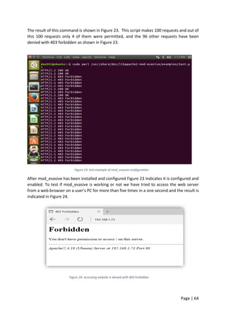 Page | 64
The result of this command is shown in Figure 23. This script makes 100 requests and out of
this 100 requests only 4 of them were permitted, and the 96 other requests have been
denied with 403 forbidden as shown in Figure 23.
Figure 23: test example of mod_evasive configuration
After mod_evasive has been installed and configured Figure 23 indicates it is configured and
enabled. To test if mod_evasive is working or not we have tried to access the web server
from a web browser on a user’s PC for more than five times in a one second and the result is
indicated in Figure 24.
Figure 24: accessing website is denied with 403 Forbidden
 