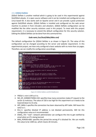 Page | 65
3.5.3 (D)DoS Deflate
(D)DoS Deflate is another method which is going to be used in this experimental against
DoS/DDoS attacks. It is open source software and it can be installed and configured on any
Linux based OS. It also works well on Apache server and it can provide a great protection
against DoS/DDoS attacks. (D)DoS Deflate is installed and configured on the web server
machine to protect it from intruders and attackers. (D)DoS Deflate configuration can be
modified like the other security solutions used in this project. To meet with this project
requirement, it is necessary to amend the default configuration for this security solution.
Editing the (D)DoS Deflate can be done from this command line:
Sudo nano /usr/local/ddos/ddos.conf
The default configuration for (D)DoS Deflate is as shown in Figure 25. The value of this
configuration can be changed according to the server and website requirement. In this
experimental project, we have only configured a basic website with no more than six pages.
Therefore, we can modify the configuration accordingly.
Figure 25: (D)DoS Deflate.conf file Modification
 FREQ=1: cron is left as it is.
 NO_OF_CONNECTIONS=150: specifies how many connection makes IP request to the
server as malicious. The value of 150 is too high for this experiment so it needs to be
lowered down to 15 only.
 APF_BAN=1 specifies the connection has been observed by APF table. Will leave this
value as 1.
 KILL=1: specifies blocked IP address is not blocked permanently. Will let this
configuration value as it recommended.
 EMAIL_TO= “root”: network administrator can configure this line to get notified by
email when an IP is being banned.
 BAN_PERIOD=600: specifies the period the wrong IP is blocked for. We can modify
this value to be 1200 sec, which means 20 minutes.
 