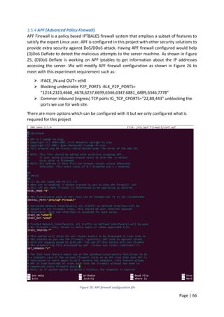 Page | 66
3.5.4 APF (Advanced Policy Firewall)
APF Firewall is a policy based IPTBALES firewall system that employs a subset of features to
satisfy the expert Linux user. APF is configured in this project with other security solutions to
provide extra security against DoS/DDoS attack. Having APF firewall configured would help
(D)DoS Deflate to detect the malicious attempts to the server machine. As shown in Figure
25, (D)DoS Deflate is working on APF iptables to get information about the IP addresses
accessing the server. We will modify APF firewall configuration as shown in Figure 26 to
meet with this experiment requirement such as:
 IFACE_IN and OUT= eth0
 Blocking undesirable P2P_PORTS :BLK_P2P_PORTS=
"1214,2323,4660_4678,6257,6699,6346,6347,6881_6889,6346,7778"
 Common inbound (ingress) TCP ports IG_TCP_CPORTS="22,80,443" unblocking the
ports we use for web site.
There are more options which can be configured with it but we only configured what is
required for this project
Figure 26: APF-firewall configuration file
 