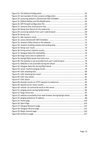 Page | 6
Figure 22: The Default Configuration ......................................................................................63
Figure 23: test example of mod_evasive configuration ..........................................................64
Figure 24: accessing website is denied with 403 Forbidden ...................................................64
Figure 25: (D)DoS Deflate.conf file Modification.....................................................................65
Figure 26: APF-firewall configuration file ................................................................................66
Figure 27: Scenario One and Scenario Two .............................................................................67
Figure 28: Nmap Scan Result for the webserver .....................................................................68
Figure 29: accessing website from user’s web browser..........................................................69
Figure 30: Nmap scan ..............................................................................................................70
Figure 31: SQL injection result.................................................................................................70
Figure 32: access denied with 403 Forbidden .........................................................................71
Figure 33: slowloris DDoS attack on the website ....................................................................72
Figure 34: slowloris building sockets and sending data ..........................................................72
Figure 35: Nmap scan result ....................................................................................................73
Figure 36: Pining server machine results.................................................................................74
Figure 37: Glasgow Daily Life reachability ...............................................................................74
Figure 38: Siege stress test on webserver ...............................................................................75
Figure 39: hping3 DDoS attack from Kali Linux........................................................................76
Figure 40: The website is not accessible from user’s web browser ........................................78
Figure 41: Website is not accessible during the attack ...........................................................78
Figure 42: Glasgow Daily Life during DDoS attack...................................................................79
Figure 43: server machine pinging results...............................................................................79
Figure 44: LOIC attacking tool..................................................................................................80
Figure 45: LOIC attacking test result........................................................................................80
Figure 46: LOIC slow attack......................................................................................................81
Figure 47: LOIC attack..............................................................................................................81
Figure 48: Awstats results on HTTP requests to webserver....................................................83
Figure 49: Apache server status results...................................................................................84
Figure 50: netstat –pt command result on the server.............................................................85
Figure 51: pinging server during hping3 attack .......................................................................86
Figure 52: Siege stress test ......................................................................................................87
Figure 53: website accessibility from web browser during hping3 attack ..............................88
Figure 54: pinging webserver IP address.................................................................................88
Figure 55: Home page............................................................................................................114
Figure 56: Sport Page.............................................................................................................114
Figure 57: Glasgow Museums page.......................................................................................115
Figure 58: Glasgow Libraries page.........................................................................................115
Figure 59: Major Evenest page ..............................................................................................116
Figure 60: Contact us page ....................................................................................................117
 