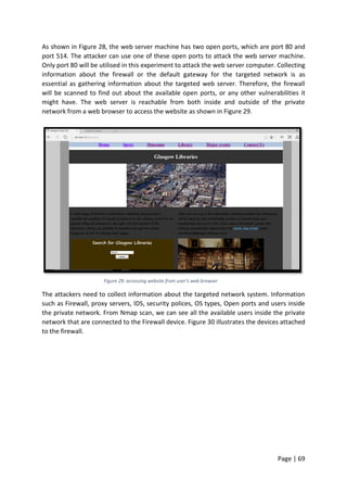 Page | 69
As shown in Figure 28, the web server machine has two open ports, which are port 80 and
port 514. The attacker can use one of these open ports to attack the web server machine.
Only port 80 will be utilised in this experiment to attack the web server computer. Collecting
information about the firewall or the default gateway for the targeted network is as
essential as gathering information about the targeted web server. Therefore, the firewall
will be scanned to find out about the available open ports, or any other vulnerabilities it
might have. The web server is reachable from both inside and outside of the private
network from a web browser to access the website as shown in Figure 29.
Figure 29: accessing website from user’s web browser
The attackers need to collect information about the targeted network system. Information
such as Firewall, proxy servers, IDS, security polices, OS types, Open ports and users inside
the private network. From Nmap scan, we can see all the available users inside the private
network that are connected to the Firewall device. Figure 30 illustrates the devices attached
to the firewall.
 