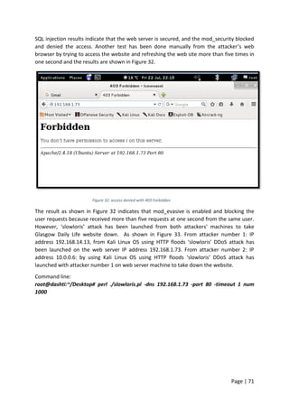 Page | 71
SQL injection results indicate that the web server is secured, and the mod_security blocked
and denied the access. Another test has been done manually from the attacker’s web
browser by trying to access the website and refreshing the web site more than five times in
one second and the results are shown in Figure 32.
Figure 32: access denied with 403 Forbidden
The result as shown in Figure 32 indicates that mod_evasive is enabled and blocking the
user requests because received more than five requests at one second from the same user.
However, ‘slowloris’ attack has been launched from both attackers’ machines to take
Glasgow Daily Life website down. As shown in Figure 33. From attacker number 1: IP
address 192.168.14.13, from Kali Linux OS using HTTP floods ‘slowloris’ DDoS attack has
been launched on the web server IP address 192.168.1.73. From attacker number 2: IP
address 10.0.0.6: by using Kali Linux OS using HTTP floods ‘slowloris’ DDoS attack has
launched with attacker number 1 on web server machine to take down the website.
Command line:
root@dashti:~/Desktop# perl ./slowloris.pl -dns 192.168.1.73 -port 80 -timeout 1 num
1000
 