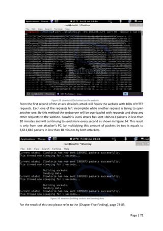 Page | 72
Figure 33: slowloris DDoS attack on the website
From the first second of the attack slowloris attack will floods the website with 100s of HTTP
requests. Each one of the requests left incomplete while another request is trying to open
another one. By this method the webserver will be overloaded with requests and drop any
other requests to the website. Slowloris DDoS attack has sent 1805923 packets in less than
10 minutes and will continuing to send more every second as shown in Figure 34. This result
is only from one attacker’s PC, by multiplying this amount of packets by two is equals to
3,611,846 packets in less than 10 minutes by both attackers.
Figure 34: slowloris building sockets and sending data
For the result of this test please refer to the (Chapter Five Finding), page 78-85.
 