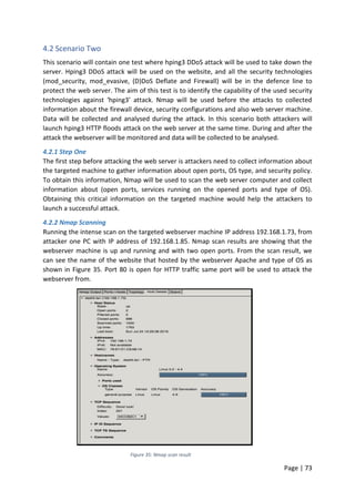 Page | 73
4.2 Scenario Two
This scenario will contain one test where hping3 DDoS attack will be used to take down the
server. Hping3 DDoS attack will be used on the website, and all the security technologies
(mod_security, mod_evasive, (D)DoS Deflate and Firewall) will be in the defence line to
protect the web server. The aim of this test is to identify the capability of the used security
technologies against ‘hping3’ attack. Nmap will be used before the attacks to collected
information about the firewall device, security configurations and also web server machine.
Data will be collected and analysed during the attack. In this scenario both attackers will
launch hping3 HTTP floods attack on the web server at the same time. During and after the
attack the webserver will be monitored and data will be collected to be analysed.
4.2.1 Step One
The first step before attacking the web server is attackers need to collect information about
the targeted machine to gather information about open ports, OS type, and security policy.
To obtain this information, Nmap will be used to scan the web server computer and collect
information about (open ports, services running on the opened ports and type of OS).
Obtaining this critical information on the targeted machine would help the attackers to
launch a successful attack.
4.2.2 Nmap Scanning
Running the intense scan on the targeted webserver machine IP address 192.168.1.73, from
attacker one PC with IP address of 192.168.1.85. Nmap scan results are showing that the
webserver machine is up and running and with two open ports. From the scan result, we
can see the name of the website that hosted by the webserver Apache and type of OS as
shown in Figure 35. Port 80 is open for HTTP traffic same port will be used to attack the
webserver from.
Figure 35: Nmap scan result
 