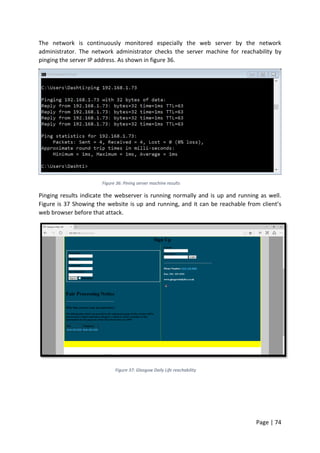 Page | 74
The network is continuously monitored especially the web server by the network
administrator. The network administrator checks the server machine for reachability by
pinging the server IP address. As shown in figure 36.
Figure 36: Pining server machine results
Pinging results indicate the webserver is running normally and is up and running as well.
Figure is 37 Showing the website is up and running, and it can be reachable from client’s
web browser before that attack.
Figure 37: Glasgow Daily Life reachability
 