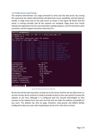 Page | 75
4.2.3 Siege Server Load Testing
The network administrator runs siege command to stress test the web server. By running
this command, the system administrator will determine server availability, and the load can
handle. In siege stress test on the web server as shown in the Figure 38 Shown that the
server is running normally and all the requests are accepted. Siege stress test results
indicate ten applications for ten users have been sending requests, and all transactions were
successful, and the longest transaction took only 0.91.
Figure 38: Siege stress test on webserver
By the time all the tests have been carried out on the server machine we can determine it is
up and running. Server machine is ready to provide services to any users wants to access the
website at any time. Although it is configured with the security technologies to limit
accesses to the website from one users but that will not make the website unavailable for
any users. The website has only six page, therefore, mod_evasive and (D)DoS Deflate
configured to deny any users who requesting to access it for more than six times.
 