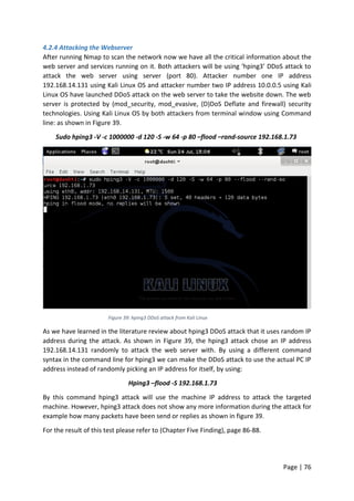 Page | 76
4.2.4 Attacking the Webserver
After running Nmap to scan the network now we have all the critical information about the
web server and services running on it. Both attackers will be using ‘hping3’ DDoS attack to
attack the web server using server (port 80). Attacker number one IP address
192.168.14.131 using Kali Linux OS and attacker number two IP address 10.0.0.5 using Kali
Linux OS have launched DDoS attack on the web server to take the website down. The web
server is protected by (mod_security, mod_evasive, (D)DoS Deflate and firewall) security
technologies. Using Kali Linux OS by both attackers from terminal window using Command
line: as shown in Figure 39.
Sudo hping3 -V -c 1000000 -d 120 -S -w 64 -p 80 –flood –rand-source 192.168.1.73
Figure 39: hping3 DDoS attack from Kali Linux
As we have learned in the literature review about hping3 DDoS attack that it uses random IP
address during the attack. As shown in Figure 39, the hping3 attack chose an IP address
192.168.14.131 randomly to attack the web server with. By using a different command
syntax in the command line for hping3 we can make the DDoS attack to use the actual PC IP
address instead of randomly picking an IP address for itself, by using:
Hping3 –flood -S 192.168.1.73
By this command hping3 attack will use the machine IP address to attack the targeted
machine. However, hping3 attack does not show any more information during the attack for
example how many packets have been send or replies as shown in figure 39.
For the result of this test please refer to (Chapter Five Finding), page 86-88.
 