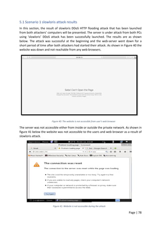 Page | 78
5.1 Scenario 1 slowloris attack results
In this section, the result of slowloris DDoS HTTP flooding attack that has been launched
from both attackers’ computers will be presented. The server is under attack from both PCs
using ‘slowloris’ DDoS attack has been successfully launched. The results are as shown
below. The attack was successful at the beginning and the web-server went down for a
short period of time after both attackers had started their attack. As shown in Figure 40 the
website was down and not reachable from any web browsers.
Figure 40: The website is not accessible from user’s web browser
The server was not accessible either from inside or outside the private network. As shown in
figure 41 below the website was not accessible to the users and web browser as a result of
slowloris attack.
Figure 41: Website is not accessible during the attack
 