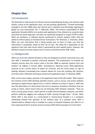 Page | 7
Chapter One
1.0 Introduction
The demands on web services are diverse and are expanding day-by-day, and malicious web
attacks, mainly at the application layer, are also growing significantly. “Firewall technology
emerged in the late 1980s when the Internet was a relatively new technology regarding its
global use and connectivity” (Dr. T. Alkharobi, 2007). The primary responsibility of Web
application firewalls (WAFs) is to protect web applications from attackers by using the black
and white list based approach, and they are specifically designed to inspect HTTP/S traffic.
WAFs are hardware, or software devices positioned to monitor website traffic, with the
ability to enforce policy on browser/server transactions “(N. Khochare, S. Chalurkar, 2013).
WAFs can scan information that is being passed over to them to make sure that the
information is acceptable, based on their set of rules. The white list is dependent on the
signature from each web service which is generated by each website policy. However, the
blacklist is based on known attacks and it is easy to maintain by other WAF nodes.
1.1 Backgrounds
WAFs are much like network firewalls as they are designed to protect unsecured users, and
also WAF is intended to protect unsecured websites “The predecessors to firewalls for
network security were the routers used in the late 1980s to separate systems from one
another.” (K. Ingham, S. Forrest, 2002). According to J. Beechey survey “Web applications
continue to be a prime vector of attack for criminals, and the trend shows no sign of
abating; attackers increasingly shun network attacks for cross-site scripting, SQL injection,
and many other infiltration techniques aimed at the application layer."(J. Beechey, 2009)
WAF, as the name implies, operates in the application layer of the OSI model.” WAF inspects
the contents of the traffic blocking specified content, such as viruses, and certain websites
attempts to exploit known logical errors in client’s software as shown in Figure 1. WAF also
sees the information as a data stream and not as a sequence of packets; therefore, they are
acting as clients, which means they are not directing traffic between networks. “They are
hosts running proxy servers, which permit no traffic directly between networks, and which
perform elaborate logging and auditing of traffic passing through them.” (Curtin, Matt,
2013). WAF is also known as a proxy-based or reverse-proxy firewall; it is a computer
networking firewall that operates at the network layer of a protocol stack. WAF is
implemented as software that is installed on a piece of network hardware, but often it is a
host using several forms of proxy servers to proxy traffic before passing it on to the client.
 