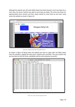 Page | 79
Although the website was still under DDoS attack from both attackers and it was down for a
short time, the server machine was able to come back up slowly. The server was down for
approximately three minutes and then slowly started to come back up and users could
access the website as shown in Figure 42.
Figure 42: Glasgow Daily Life during DDoS attack
As shown in figure 43 below when the website was back on again after the DDoS attack
from the attackers, pinging the web server machine was successful. This was another test
we have done to test the server availability and the entire ping was successful.
Figure 43: server machine pinging results
 