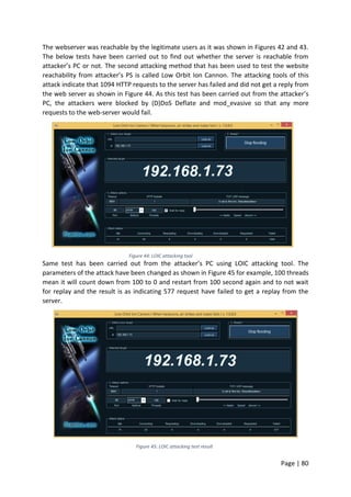 Page | 80
The webserver was reachable by the legitimate users as it was shown in Figures 42 and 43.
The below tests have been carried out to find out whether the server is reachable from
attacker’s PC or not. The second attacking method that has been used to test the website
reachability from attacker’s PS is called Low Orbit Ion Cannon. The attacking tools of this
attack indicate that 1094 HTTP requests to the server has failed and did not get a reply from
the web server as shown in Figure 44. As this test has been carried out from the attacker’s
PC, the attackers were blocked by (D)DoS Deflate and mod_evasive so that any more
requests to the web-server would fail.
Figure 44: LOIC attacking tool
Same test has been carried out from the attacker’s PC using LOIC attacking tool. The
parameters of the attack have been changed as shown in Figure 45 for example, 100 threads
mean it will count down from 100 to 0 and restart from 100 second again and to not wait
for replay and the result is as indicating 577 request have failed to get a replay from the
server.
Figure 45: LOIC attacking test result
 