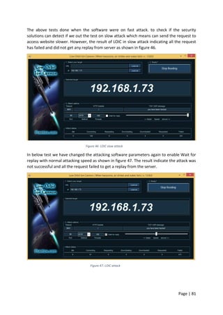 Page | 81
The above tests done when the software were on fast attack. to check if the security
solutions can detect if we out the test on slow attack which means can send the request to
access website slower. However, the result of LOIC in slow attack indicating all the request
has failed and did not get any replay from server as shown in figure 46.
Figure 46: LOIC slow attack
In below test we have changed the attacking software parameters again to enable Wait for
replay with normal attacking speed as shown in figure 47. The result indicate the attack was
not successful and all the request failed to get a replay from the server.
Figure 47: LOIC attack
 
