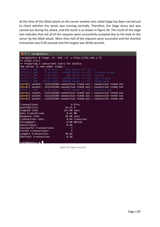 Page | 87
At the time of the DDoS attack on the server another test called Siege has been carried out
to check whether the server was running normally. Therefore, the Siege stress test was
carried out during the attack, and the result is as shown in figure 54. The result of the siege
test indicates that not all of the requests were successfully accepted due to the load on the
server by the DDoS attack. More than half of the requests were successful and the shortest
transaction was 0.58 seconds and the longest was 30.66 seconds.
Figure 54: Siege stress test
 