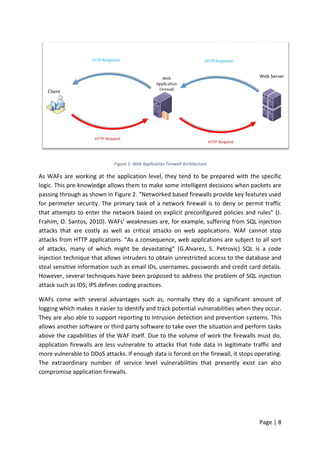 Page | 8
Figure 1: Web Application Firewall Architecture
As WAFs are working at the application level, they tend to be prepared with the specific
logic. This pre-knowledge allows them to make some intelligent decisions when packets are
passing through as shown in Figure 2. “Networked based firewalls provide key features used
for perimeter security. The primary task of a network firewall is to deny or permit traffic
that attempts to enter the network based on explicit preconfigured policies and rules” (J.
Frahim, O. Santos, 2010). WAFs’ weaknesses are, for example, suffering from SQL injection
attacks that are costly as well as critical attacks on web applications. WAF cannot stop
attacks from HTTP applications. “As a consequence, web applications are subject to all sort
of attacks, many of which might be devastating” (G.Alvarez, S. Petrovic) SQL is a code
injection technique that allows intruders to obtain unrestricted access to the database and
steal sensitive information such as email IDs, usernames, passwords and credit card details.
However, several techniques have been proposed to address the problem of SQL injection
attack such as IDS; IPS defines coding practices.
WAFs come with several advantages such as, normally they do a significant amount of
logging which makes it easier to identify and track potential vulnerabilities when they occur.
They are also able to support reporting to Intrusion detection and prevention systems. This
allows another software or third party software to take over the situation and perform tasks
above the capabilities of the WAF itself. Due to the volume of work the firewalls must do,
application firewalls are less vulnerable to attacks that hide data in legitimate traffic and
more vulnerable to DDoS attacks. If enough data is forced on the firewall, it stops operating.
The extraordinary number of service level vulnerabilities that presently exist can also
compromise application firewalls.
 