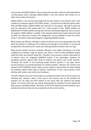 Page | 90
mod_evasive and (D)DoS Deflate. These security tools are best suited to small organisations
running Apache server, although (D)DoS Deflate is the only solution that cannot run on
other servers other than Apache.
(D)DoS Deflate is the security technology that has been tested in this research and is only
suitable for protection against HTTP DDoS attacks. It would not be effective against other
kinds of DDoS attacks. (D)DoS Deflate was successful in its purpose, although it could not
stop the web-server from going down for a short period of time. (D)DoS Deflate has
blacklisted IPs of both attackers during each scenario and allowed legitimate users to access
the website. (D)DoS Deflate is scalable, if the network administrator knows about the type
of traffic the web-server receives, the configuration can be modified to meet the server
needs. It is therefore viable technology for mitigating DoS/DDoS attacks.
Mod_evasive was effective, although it could not stop the server from going down but it did
block the attackers IP addresses from making more damage to the website. It can also be
configured to suit specific server needs, but it lacks good documentation and error logs.
Mod_security worked and was successful although it was highly inconsistent, not easily
configured and lacking in logs for specific user needs. It did not block DoS/DDoS attacks
unlike the other two solutions which did. Therefore, mod_evasive is a better alternative for
an Apache server for mitigating DoS/DDoS attacks. It has advantages, however, for
providing protection against other kinds of malware and attacks such as SQL Injection.
Therefore, the answer to the previously posed research question is ‘yes open source
security solutions can provide protection to network systems’. However, this research was
limited to HTTP DoS/DDoS attacks. Mod_security maybe an ideal solution for those looking
for protection against other types of attacks. Furthermore, to this, mod_security is more
effective with custom rules rather than the default.
The LOIC software was used in this project as a testing tool where also it can be used as an
attacking tool. However, when it was used in this research was to test whether the
attacker’s PC can make any HTTP request to the server after the slowloris and hping3
attacks. The result of this test was clearly showing that the attackers PC were blocked by
Mod_evasive and (D)DoS Deflate. Therefore, all the HTTP requests from both attackers were
denied and could not make any more connection to the server machine.
 