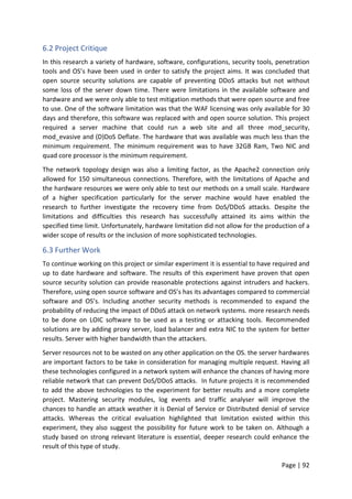 Page | 92
6.2 Project Critique
In this research a variety of hardware, software, configurations, security tools, penetration
tools and OS’s have been used in order to satisfy the project aims. It was concluded that
open source security solutions are capable of preventing DDoS attacks but not without
some loss of the server down time. There were limitations in the available software and
hardware and we were only able to test mitigation methods that were open source and free
to use. One of the software limitation was that the WAF licensing was only available for 30
days and therefore, this software was replaced with and open source solution. This project
required a server machine that could run a web site and all three mod_security,
mod_evasive and (D)DoS Deflate. The hardware that was available was much less than the
minimum requirement. The minimum requirement was to have 32GB Ram, Two NIC and
quad core processor is the minimum requirement.
The network topology design was also a limiting factor, as the Apache2 connection only
allowed for 150 simultaneous connections. Therefore, with the limitations of Apache and
the hardware resources we were only able to test our methods on a small scale. Hardware
of a higher specification particularly for the server machine would have enabled the
research to further investigate the recovery time from DoS/DDoS attacks. Despite the
limitations and difficulties this research has successfully attained its aims within the
specified time limit. Unfortunately, hardware limitation did not allow for the production of a
wider scope of results or the inclusion of more sophisticated technologies.
6.3 Further Work
To continue working on this project or similar experiment it is essential to have required and
up to date hardware and software. The results of this experiment have proven that open
source security solution can provide reasonable protections against intruders and hackers.
Therefore, using open source software and OS’s has its advantages compared to commercial
software and OS’s. Including another security methods is recommended to expand the
probability of reducing the impact of DDoS attack on network systems. more research needs
to be done on LOIC software to be used as a testing or attacking tools. Recommended
solutions are by adding proxy server, load balancer and extra NIC to the system for better
results. Server with higher bandwidth than the attackers.
Server resources not to be wasted on any other application on the OS. the server hardwares
are important factors to be take in consideration for managing multiple request. Having all
these technologies configured in a network system will enhance the chances of having more
reliable network that can prevent DoS/DDoS attacks. In future projects it is recommended
to add the above technologies to the experiment for better results and a more complete
project. Mastering security modules, log events and traffic analyser will improve the
chances to handle an attack weather it is Denial of Service or Distributed denial of service
attacks. Whereas the critical evaluation highlighted that limitation existed within this
experiment, they also suggest the possibility for future work to be taken on. Although a
study based on strong relevant literature is essential, deeper research could enhance the
result of this type of study.
 