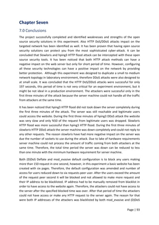 Page | 93
Chapter Seven
7.0 Conclusions
The project successfully completed and identified weaknesses and strengths of the open
source security solutions in this experiment. Also HTTP DoS/DDoS attacks impact on the
targeted network has been identified as well. It has been proven that having open source
security solutions can protect you from the most sophisticated cyber-attack. It can be
concluded that Slowloris and hping3 HTTP flood attack can be intercepted with these open
source security tools. It has been noticed that both HTTP attack methods can have a
negative impact on the web server but only for short period of time. However, configuring
all these security technologies can have a positive impact on the network by providing
better protection. Although this experiment was designed to duplicate a small to medium
network topology in laboratory environment, therefore DDoS attacks were also designed to
at small scale. It was concluded that the HTTP DoS/DDoS attacks were successful for only
197 seconds, this period of time is not very critical for an experiment environment, but it
might be not ideal in a production environment. The attackers were successful only in the
first three minutes of the attack because the server machine could not handle all the traffic
from attackers at the same time.
It has been noticed that hping3 HTTP flood did not took down the server completely during
the first three minutes of the attack. The server was still reachable and legitimate users
could access the website. During the first three minutes of hping3 DDoS attack the website
was very slow and only %50 of the request from legitimate users was dropped. Slowloris
HTTP flood was more successful than hping3 HTTP flood. During the first three minutes of
slowloris HTTP DDoS attack the server machine was down completely and could not reply to
any other requests. The reason slowloris have had more negative impact on the server was
due the number of sockets to use during the attack. Due to lake of hardware requirements
server machine could not process the amount of traffic coming from both attackers at the
same time. Therefore, the total time period the server was down can be reduced to less
than one minute with the minimum hardware requirement for server machine.
Both (D)DoS Deflate and mod_evasive default configuration is to block any users making
more than 150 request in one second, however, in this experiment a basic website has been
created with six pages. Therefore, the default configuration was amended and number of
access for users reduced down to six requests peer user. After the users exceed the amount
of the request peer second it will be blocked and not allowed to make more request and
their IP address to be blacklisted. IP address had to be manually removed from blacklist in
order to have access to the website again. Therefore, the attackers could not have access to
the server after the specified blocked time was over. After that period of time the attackers
could not have access or make any HTTP request to the server again. The reason for that
were both IP addresses of the attackers was blacklisted by both mod_evasive and (D)DoS
 
