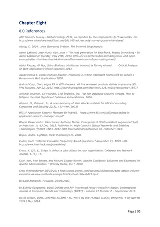 Page | 95
Chapter Eight
8.0 References
ADC Security Survey—Global Findings 2011, as reported by the respondents © F5 Networks, Inc.
http://www.slideshare.net/f5dotcom/2011-f5-adc-security-survey-global-slide-share/
Abzug, C. 2004. Linux Operating System. The Internet Encyclopedia.
Aamir Lakhani, Joey Muniz. Kali Linux – The next generation for BackTrack. Posted In Hacking - By
Aamir Lakhani on Monday, May 27th, 2013. http://www.techrepublic.com/blog/linux-and-open-
source/better-than-backtrack-kali-linux-offers-new-brand-of-pen-testing-tools/
Abdul Razzaq, Ali Hur, Sidra Shahbaz, Muddassar Masood, H Farooq Ahmad. Critical Analysis
on Web Application Firewall Solutions 2013.
Asaad Moosa & Eanas Muhsen Alsaffar. Proposing a Hybrid-Intelligent Framework to Secure e-
Government Web Applications 2008.
Android Corp, Cisco edges F5 in VPN shootout: All five reviewed products deliver impressive SSL
VPN features, Apr 22, 2013. http://search.proquest.com/docview/1331146050?accountid=15977
Amichai Shulman. Co-Founder, CTO Imperva, Inc. Top Ten Database Security Threats. How to
Mitigate the Most Significant Database Vulnerabilities, 2006.
Alvarez, G., Petrovic, S.: A new taxonomy of Web attacks suitable for efficient encoding.
Computers and Security 22(5), 453–449 (2003)
BIG‑IP Application Security Manager DATASHEE. https://www.f5.com/pdf/products/big-ip-
application-security-manager-ds.pdf
Bharat Rawal and H. Ramcharan; Anthony Tsetse. Emergence of DDoS resistant augmented Split
architecture. 11-13 Dec. 2013. Published in: High Capacity Optical Networks and Enabling
Technologies (HONET-CNS), 2013 10th International Conference on. Publisher: IEEE.
Bogus, Andre. Lighttpd. Packt Publishing Ltd, 2008.
Curtin, Matt. “Internet Firewalls: Frequently Asked Questions.” November 25, 1999. URL:
http://www.interhack.net/pubs/fwfaq/
Cross, K. (2011). Steps to defeat a ddos attack on your organisation. Database and Network
Journal, 41(5), 16.
Coar, Ken, Rich Bowen, and Richard Cooper Bowen. Apache Cookbook: Solutions and Examples for
Apache Administration. " O'Reilly Media, Inc.", 2008.
Chris Preimesberger 28/05/2014 http://www.eweek.com/security/slideshows/ddos-attack-volume-
escalates-as-new-methods-emerge.html#sthash.SHwsbBI3.dpuf
Dr.Talal Alkharobi. Firewalls, 29/05/2007.
Dr.S.Brilly Sangeetha. DDoS Deflate and APF (Advanced Policy Firewall):A Report. International
Journal of Computer Trends and Technology (IJCTT) – volume 27 Number 2 – September 2015
David Jensen, DDoS DEFENSE AGAINST BOTNETS IN THE MOBILE CLOUD. UNIVERSITY OF NORTH
TEXAS May 2014.
 