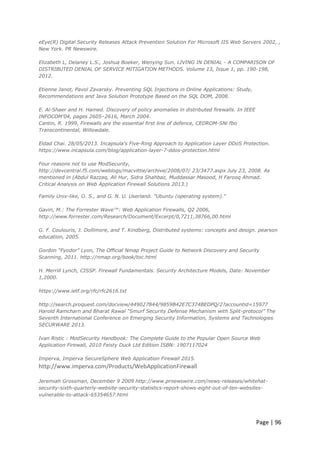 Page | 96
eEye(R) Digital Security Releases Attack Prevention Solution For Microsoft IIS Web Servers 2002, ,
New York. PR Newswire.
Elizabeth L, Delaney L.S., Joshua Boeker, Wenying Sun. LIVING IN DENIAL - A COMPARISON OF
DISTRIBUTED DENIAL OF SERVICE MITIGATION METHODS. Volume 13, Issue 1, pp. 190-198,
2012.
Etienne Janot, Pavol Zavarsky. Preventing SQL Injections in Online Applications: Study,
Recommendations and Java Solution Prototype Based on the SQL DOM, 2008.
E. Al-Shaer and H. Hamed. Discovery of policy anomalies in distributed firewalls. In IEEE
INFOCOM’04, pages 2605–2616, March 2004.
Cantin, R. 1999, Firewalls are the essential first line of defence, CEDROM-SNi fbo
Transcontinental, Willowdale.
Eldad Chai. 28/05/2013. Incapsula's Five-Ring Approach to Application Layer DDoS Protection.
https://www.incapsula.com/blog/application-layer-7-ddos-protection.html
Four reasons not to use ModSecurity,
http://devcentral.f5.com/weblogs/macvittie/archive/2008/07/ 23/3477.aspx July 23, 2008. As
mentioned in (Abdul Razzaq, Ali Hur, Sidra Shahbaz, Muddassar Masood, H Farooq Ahmad.
Critical Analysis on Web Application Firewall Solutions 2013.)
Family Unix-like, O. S., and G. N. U. Userland. "Ubuntu (operating system)."
Gavin, M.: The Forrester Wave™: Web Application Firewalls, Q2 2006,
http://www.forrester.com/Research/Document/Excerpt/0,7211,38766,00.html
G. F. Coulouris, J. Dollimore, and T. Kindberg, Distributed systems: concepts and design. pearson
education, 2005.
Gordon “Fyodor” Lyon, The Official Nmap Project Guide to Network Discovery and Security
Scanning, 2011. http://nmap.org/book/toc.html
H. Merrill Lynch, CISSP. Firewall Fundamentals. Security Architecture Models, Date: November
1,2000.
https://www.ietf.org/rfc/rfc2616.txt
http://search.proquest.com/docview/449027844/9859B42E7C374BEDPQ/2?accountid=15977
Harold Ramcharn and Bharat Rawal “Smurf Security Defense Mechanism with Split-protocol” The
Seventh International Conference on Emerging Security Information, Systems and Technologies
SECURWARE 2013.
Ivan Ristic : ModSecurity Handbook: The Complete Guide to the Popular Open Source Web
Application Firewall, 2010 Feisty Duck Ltd Edition ISBN: 1907117024
Imperva, Imperva SecureSphere Web Application Firewall 2015.
http://www.imperva.com/Products/WebApplicationFirewall
Jeremiah Grossman, December 9 2009 http://www.prnewswire.com/news-releases/whitehat-
security-sixth-quarterly-website-security-statistics-report-shows-eight-out-of-ten-websites-
vulnerable-to-attack-65354657.html
 