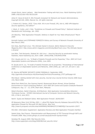 Page | 97
Joseph Muniz, Aamir Lakhani, Web Penetration Testing with Kali Linux. Packt Publishing ©2013
ISBN:1782163166 9781782163169.
Johen R. Vacca & Scott R. Ellis Firewalls Jumpstart for Network and System Administrations.
Copyright © 2005, Elsevier Inc. All rights reserved.
J, Frahim & O, Santos, 2010, "Cisco ASA: All-in-one Firewall, IPS, Anti-X, AND VPN Adaptive
security appliance, 2nd edition*
J. Wack, K. Cutler, and J. Pole, “Guidelines on Firewalls and Firewall Policy”. National Institute of
Standards and Technology, Jan. 2002.
Jim Beechey, “Web Application Firewalls: Defence in Depth for Your Web Infrastructure” March
2009
Kenneth Ingham and STEPHANIE FORRESTA History and Survey of Network Firewalls University of
New Mexico 2002.
Ken Hess, BackTrack Linux: The Ultimate Hacker's Arsenal. Admin Network & Security
Magazine,2013. http://www.admin-magazine.com/Articles/BackTrack-Linux-The-Ultimate-Hacker-
s-Arsenal
Lee Allen, Tedi Heriyanto, Shakeel Ali. Kali Linux – Assuring Security by penetration testing
Publisher, Packt Publishing Ltd, 2014. ISBN: 1849519498, 9781849519496
M.G. Gouda and A.X. Liu, “A Model of Stateful Firewalls and Its Properties,” Proc. IEEE Int’l Conf.
Dependable Systems and Networks (DSN), June 2005.
M. Gouda and A. Liu, “A model of stateful firewalls and its properties,” Proceedings of International
Conference on Dependable Systems and Networks, 2005 (DSN), pp. 128–137, 28 June-1 July
2005.
M. Sharma NETWORK SECURITY USING FIREWALLS, September 2009
http://ggnindia.dronacharya.info/Downloads/Seminars/Proceedings_ETCT.pdf#page=64
Mick Bauer. Getting started with mod_security, Journal Linux Journal Archive Volume 2006 Issue
143, March 2006.
Mohd Faris Mohd Fuzi, Ros Syamsul Hamid, Muhammad Akram Ahmad, Virtual Desktop
Environment on Cloud Computing Platform. 2014 IEEE 5th Control and System Graduate Research
Colloquium, Aug. 11 - 12, UiTM, Shah Alam, Malaysia.
Nilesh Khochare, Satish Chalurkar, B.B.Meshram. Web Application Vulnerabilities Detection
Techniques Survey. IJCSNS International Journal of Computer Science and Network Security,
VOL.13 No.6, June 2013.
Namit Gupta and Abakash Saikia. Web Application Firewall. 30/04/2007.
PR Newswire [New York] 09 May 2001: 1. eEye(TM) Digital Security Releases SecureIIS(TM), the
Application Firewall For Microsoft IIS Web Server. New York.
http://search.proquest.com/docview/444009692/9859B42E7C374BEDPQ/1?accountid=15977
PCI-DSS -Information Supplement: Application Reviews and Web Application Firewalls Clarified.
Saikat Guha, Paul Francis. Characterization and Measurement of TCP Traversal through NATs and
Firewalls 2008. http://nutss.gforge.cis.cornell.edu/pub/imc05-tcpnat/#note2
Sandeep PK, August 2009. Mod Security Intro.
http://www.supportpro.com/blog/2009/08/mod_security-intro/
 