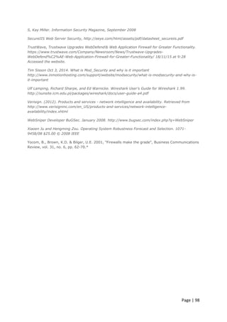 Page | 98
S, Kay Miller. Information Security Magazine, September 2008
SecureIIS Web Server Security, http://eeye.com/html/assets/pdf/datasheet_secureiis.pdf
TrustWave, Trustwave Upgrades WebDefend® Web Application Firewall for Greater Functionality.
https://www.trustwave.com/Company/Newsroom/News/Trustwave-Upgrades-
WebDefend%C2%AE-Web-Application-Firewall-for-Greater-Functionality/ 18/11/15 at 9:28
Accessed the website.
Tim Sisson Oct 3, 2014. What is Mod_Security and why is it important
http://www.inmotionhosting.com/support/website/modsecurity/what-is-modsecurity-and-why-is-
it-important
Ulf Lamping, Richard Sharpe, and Ed Warnicke. Wireshark User’s Guide for Wireshark 1.99.
http://sunsite.icm.edu.pl/packages/wireshark/docs/user-guide-a4.pdf
Verisign. (2012). Products and services - network intelligence and availability. Retrieved from
http://www.verisigninc.com/en_US/products-and-services/network-intelligence-
availability/index.xhtml
WebSniper Developer BuGSec. January 2008. http://www.bugsec.com/index.php?q=WebSniper
Xiaoen Ju and Hengming Zou. Operating System Robustness Forecast and Selection. 1071-
9458/08 $25.00 © 2008 IEEE
Yocom, B., Brown, K.D. & Bilger, U.E. 2001, "Firewalls make the grade", Business Communications
Review, vol. 31, no. 6, pp. 62-70.*
 