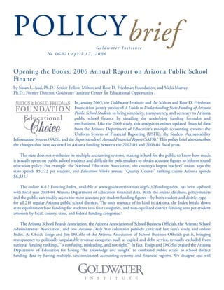 POLICYbriefG o l d w a t e r I n s t i t u t e
No. 06-02 I A p r i l 1 7 , 2 0 0 6
Opening the Books: 2006 Annual Report on Arizona Public School
Finance
by Susan L. Aud, Ph.D., Senior Fellow, Milton and Rose D. Friedman Foundation; and Vicki Murray,
Ph.D., Former Director, Goldwater Institute Center for Educational Opportunity
In January 2005, the Goldwater Institute and the Milton and Rose D. Friedman
Foundation jointly produced A Guide to Understanding State Funding of Arizona
Public School Students to bring simplicity, transparency, and accuracy to Arizona
public school finance by detailing the underlying funding formulas and
mechanisms. Like the 2005 study, this analysis examines updated financial data
from the Arizona Department of Education’s multiple accounting systems: the
Uniform System of Financial Reporting (USFR), the Student Accountability
Information System (SAIS), and the Superintendent’s Annual Financial Report (SAFR).1
This policy brief also describes
the changes that have occurred in Arizona funding between the 2002-03 and 2003-04 fiscal years.
The state does not synthesize its multiple accounting systems, making it hard for the public to know how much
is actually spent on public school students and difficult for policymakers to obtain accurate figures to inform sound
education policy. For example, the National Education Association, the country’s largest teachers’ union, says the
state spends $5,222 per student, and Education Week’s annual “Quality Counts” ranking claims Arizona spends
$6,331.2
The online K-12 Funding Index, available at www.goldwaterinstitute.org/k-12fundingindex, has been updated
with fiscal year 2003-04 Arizona Department of Education financial data. With the online database, policymakers
and the public can readily access the most accurate per-student funding figures—by both student and district type—
for all 218 regular Arizona public school districts. The only resource of its kind in Arizona, the Index breaks down
state equalization base funding for students into four categories, and non-equalized district funding into per-student
amounts by local, county, state, and federal funding categories.3
The Arizona School Boards Association, the Arizona Association of School Business Officials, the Arizona School
Administrators Association, and one Arizona Daily Star columnist publicly criticized last year’s study and online
Index. As Chuck Essigs and Jim DiCello of the Arizona Association of School Business Officials put it, bringing
transparency to politically unpalatable revenue categories such as capital and debt service, typically excluded from
national funding rankings, “is confusing, misleading, and not right.”4
In fact, Essigs and DiCello praised the Arizona
Department of Education for having “the knowledge and insight” to confound public access to school district
funding data by having multiple, uncoordinated accounting systems and financial reports. We disagree and will
 