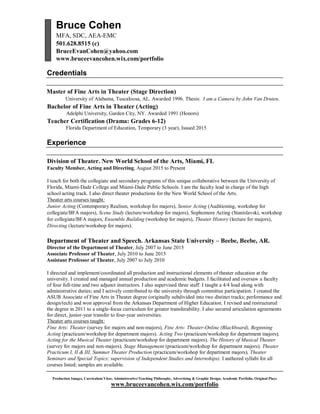Production Images, Curriculum Vitae, Administrative/Teaching Philosophy, Advertising & Graphic Design, Academic Portfolio, Original Plays
www.bruceevancohen.wix.com/portfolio
Bruce Cohen
MFA, SDC, AEA-EMC
501.628.8515 (c)
BruceEvanCohen@yahoo.com
www.bruceevancohen.wix.com/portfolio
Credentials
Master of Fine Arts in Theater (Stage Direction)
University of Alabama, Tuscaloosa, AL. Awarded 1996. Thesis: I am a Camera by John Van Druten.
Bachelor of Fine Arts in Theater (Acting)
Adelphi University, Garden City, NY. Awarded 1991 (Honors)
Teacher Certification (Drama: Grades 6-12)
Florida Department of Education, Temporary (3 year), Issued 2015
Experience
Division of Theater. New World School of the Arts, Miami, FL
Faculty Member, Acting and Directing, August 2015 to Present
I teach for both the collegiate and secondary programs of this unique collaborative between the University of
Florida, Miami-Dade College and Miami-Dade Public Schools. I am the faculty lead in charge of the high
school acting track. I also direct theater productions for the New World School of the Arts.
Theater arts courses taught:
Junior Acting (Contemporary Realism, workshop for majors), Senior Acting (Auditioning, workshop for
collegiate/BFA majors), Scene Study (lecture/workshop for majors), Sophomore Acting (Stanislavski, workshop
for collegiate/BFA majors, Ensemble Building (workshop for majors), Theater History (lecture for majors),
Directing (lecture/workshop for majors).
Department of Theater and Speech. Arkansas State University – Beebe, Beebe, AR.
Director of the Department of Theater, July 2007 to June 2015
Associate Professor of Theater, July 2010 to June 2015
Assistant Professor of Theater, July 2007 to July 2010
I directed and implement/coordinated all production and instructional elements of theater education at the
university. I created and managed annual production and academic budgets. I facilitated and oversaw a faculty
of four full-time and two adjunct instructors. I also supervised three staff. I taught a 4/4 load along with
administrative duties; and I actively contributed to the university through committee participation. I created the
ASUB Associate of Fine Arts in Theater degree (originally subdivided into two distinct tracks; performance and
design/tech) and won approval from the Arkansas Department of Higher Education. I revised and restructured
the degree in 2011 to a single-focus curriculum for greater transferability. I also secured articulation agreements
for direct, junior-year transfer to four-year universities.
Theater arts courses taught:
Fine Arts: Theater (survey for majors and non-majors), Fine Arts: Theater-Online (Blackboard), Beginning
Acting (practicum/workshop for department majors), Acting Two (practicum/workshop for department majors),
Acting for the Musical Theater (practicum/workshop for department majors), The History of Musical Theater
(survey for majors and non-majors), Stage Management (practicum/workshop for department majors), Theater
Practicum I, II & III, Summer Theater Production (practicum/workshop for department majors), Theater
Seminars and Special Topics; supervision of Independent Studies and Internships). I authored syllabi for all
courses listed; samples are available.
 