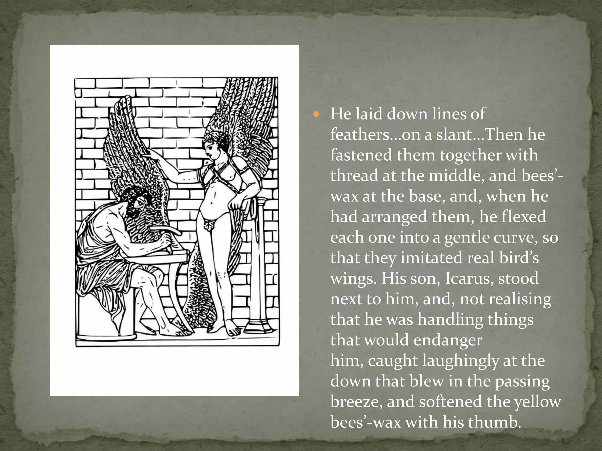 He laid down lines of feathers…on a slant…Then he fastened them together with thread at the middle, and bees’-wax at the base, and, when he had arranged them, he flexed each one into a gentle curve, so that they imitated real bird’s wings. His son, Icarus, stood next to him, and, not realising that he was handling things that would endanger him, caught laughingly at the down that blew in the passing breeze, and softened the yellow bees’-wax with his thumb.