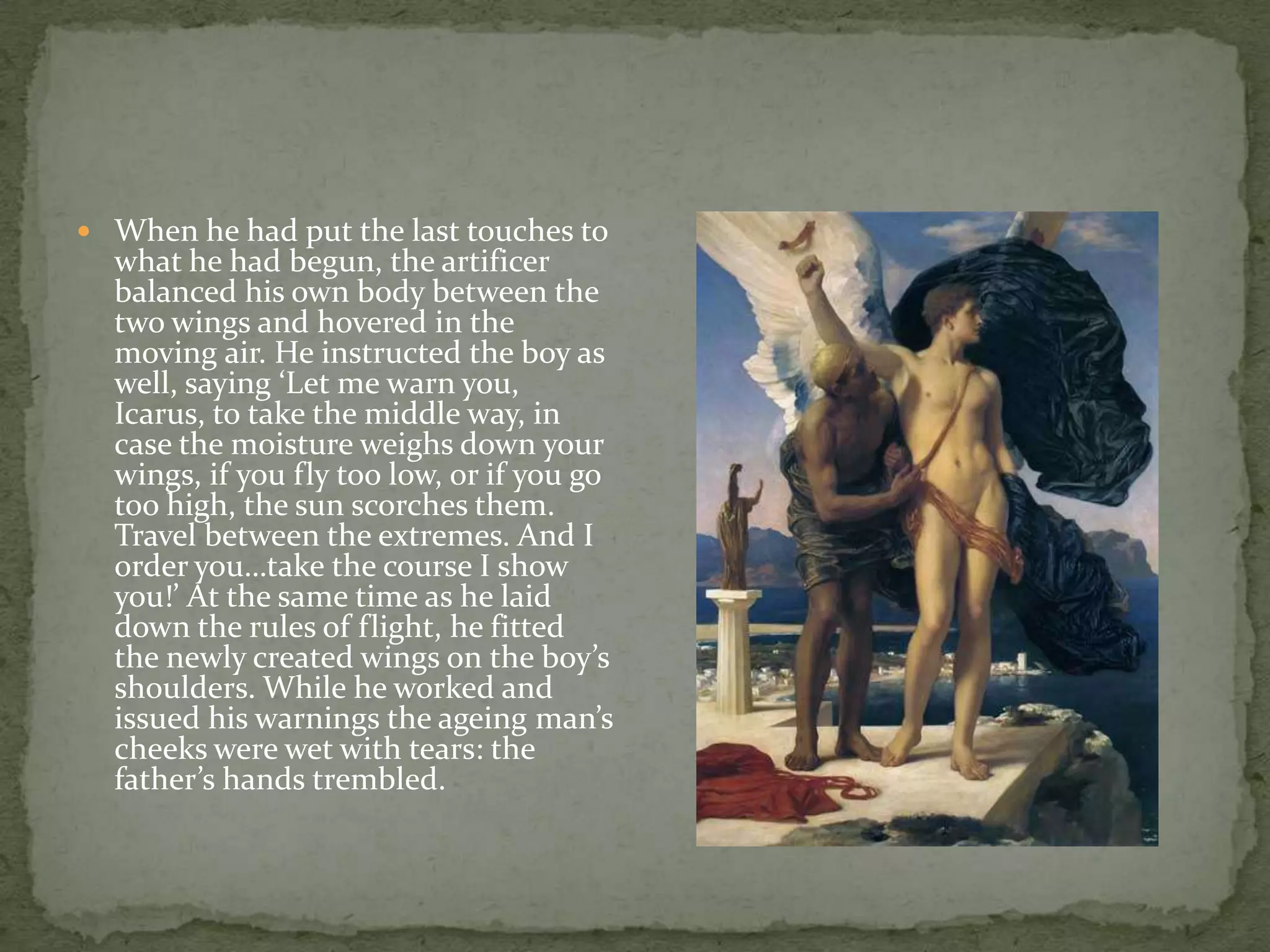 When he had put the last touches to what he had begun, the artificer balanced his own body between the two wings and hovered in the moving air. He instructed the boy as well, saying ‘Let me warn you, Icarus, to take the middle way, in case the moisture weighs down your wings, if you fly too low, or if you go too high, the sun scorches them. Travel between the extremes. And I order you…take the course I show you!’ At the same time as he laid down the rules of flight, he fitted the newly created wings on the boy’s shoulders. While he worked and issued his warnings the ageing man’s cheeks were wet with tears: the father’s hands trembled. 