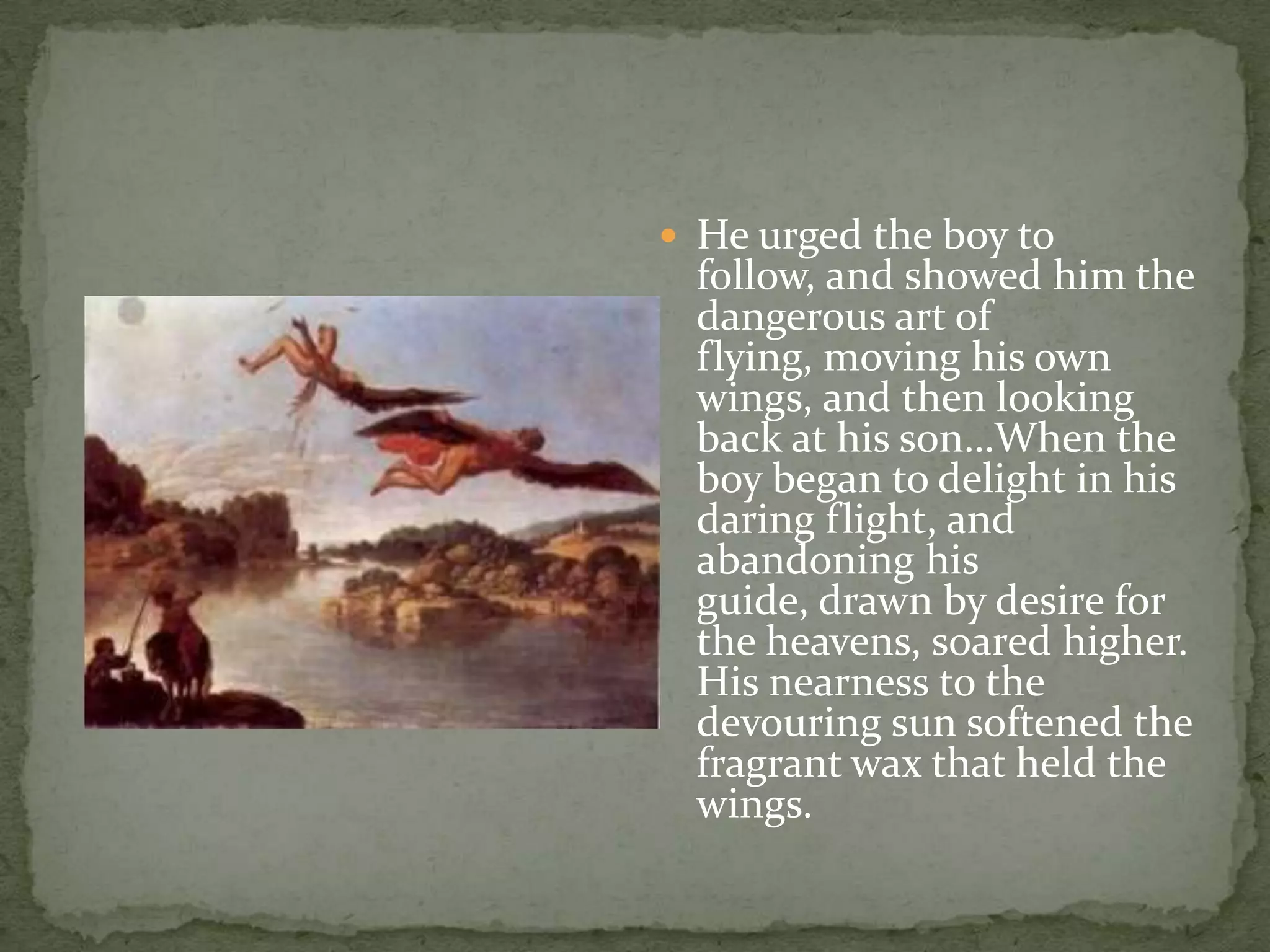 He urged the boy to follow, and showed him the dangerous art of flying, moving his own wings, and then looking back at his son…When the boy began to delight in his daring flight, and abandoning his guide, drawn by desire for the heavens, soared higher. His nearness to the devouring sun softened the fragrant wax that held the wings.