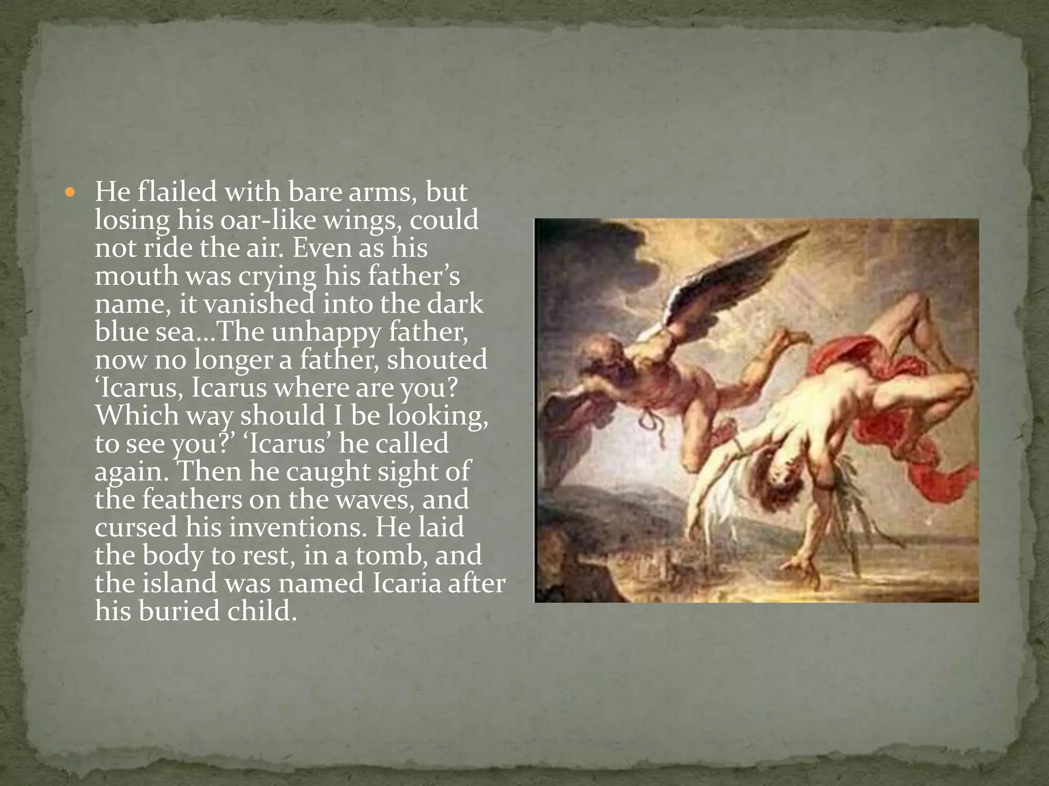 He flailed with bare arms, but losing his oar-like wings, could not ride the air. Even as his mouth was crying his father’s name, it vanished into the dark blue sea…The unhappy father, now no longer a father, shouted ‘Icarus, Icarus where are you? Which way should I be looking, to see you?’ ‘Icarus’ he called again. Then he caught sight of the feathers on the waves, and cursed his inventions. He laid the body to rest, in a tomb, and the island was named Icaria after his buried child.