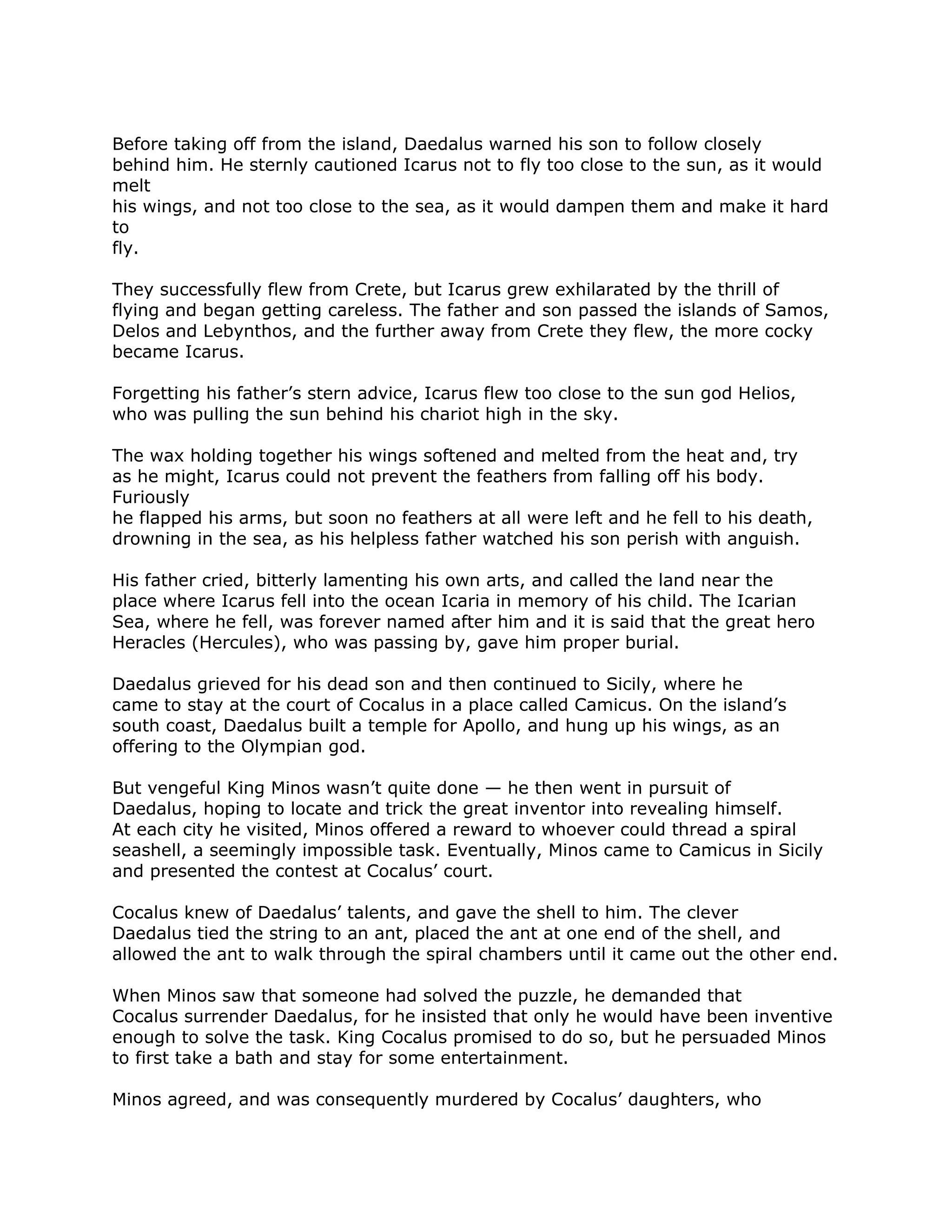 Before taking off from the island, Daedalus warned his son to follow closely
behind him. He sternly cautioned Icarus not to fly too close to the sun, as it would
melt
his wings, and not too close to the sea, as it would dampen them and make it hard
to
fly.
They successfully flew from Crete, but Icarus grew exhilarated by the thrill of
flying and began getting careless. The father and son passed the islands of Samos,
Delos and Lebynthos, and the further away from Crete they flew, the more cocky
became Icarus.
Forgetting his father’s stern advice, Icarus flew too close to the sun god Helios,
who was pulling the sun behind his chariot high in the sky.
The wax holding together his wings softened and melted from the heat and, try
as he might, Icarus could not prevent the feathers from falling off his body.
Furiously
he flapped his arms, but soon no feathers at all were left and he fell to his death,
drowning in the sea, as his helpless father watched his son perish with anguish.
His father cried, bitterly lamenting his own arts, and called the land near the
place where Icarus fell into the ocean Icaria in memory of his child. The Icarian
Sea, where he fell, was forever named after him and it is said that the great hero
Heracles (Hercules), who was passing by, gave him proper burial.
Daedalus grieved for his dead son and then continued to Sicily, where he
came to stay at the court of Cocalus in a place called Camicus. On the island’s
south coast, Daedalus built a temple for Apollo, and hung up his wings, as an
offering to the Olympian god.
But vengeful King Minos wasn’t quite done — he then went in pursuit of
Daedalus, hoping to locate and trick the great inventor into revealing himself.
At each city he visited, Minos offered a reward to whoever could thread a spiral
seashell, a seemingly impossible task. Eventually, Minos came to Camicus in Sicily
and presented the contest at Cocalus’ court.
Cocalus knew of Daedalus’ talents, and gave the shell to him. The clever
Daedalus tied the string to an ant, placed the ant at one end of the shell, and
allowed the ant to walk through the spiral chambers until it came out the other end.
When Minos saw that someone had solved the puzzle, he demanded that
Cocalus surrender Daedalus, for he insisted that only he would have been inventive
enough to solve the task. King Cocalus promised to do so, but he persuaded Minos
to first take a bath and stay for some entertainment.
Minos agreed, and was consequently murdered by Cocalus’ daughters, who
 