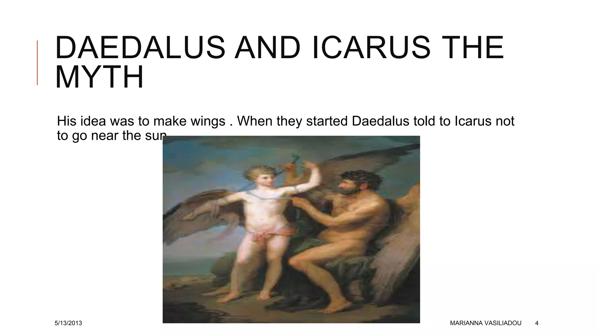 DAEDALUS AND ICARUS THE
MYTH
His idea was to make wings . When they started Daedalus told to Icarus not
to go near the sun .
5/13/2013 MARIANNA VASILIADOU 4
 