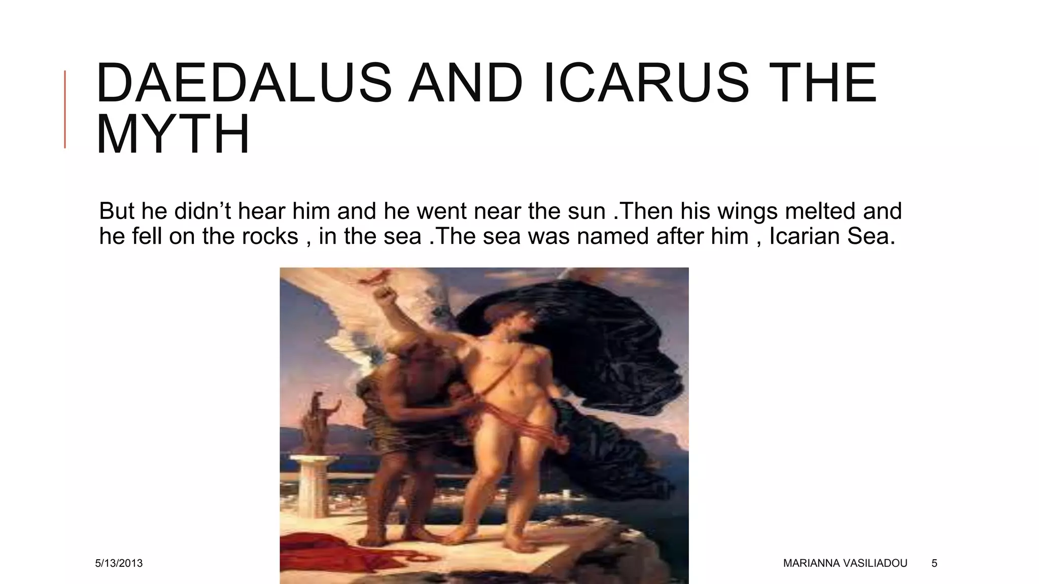 DAEDALUS AND ICARUS THE
MYTH
But he didn’t hear him and he went near the sun .Then his wings melted and
he fell on the rocks , in the sea .The sea was named after him , Icarian Sea.
5/13/2013 MARIANNA VASILIADOU 5
 