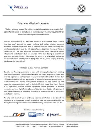 Daedalus Mission Statement
"Deliver ultimate support for military and civilian aviation, covering the full
scope from logistics to operations, in order to ensure maximum availability at
lowest cost and highest quality standard"

Daedalus Aviation Group, ISO 9001:2008 and AQAP 2120 certified, offers a unique
"one-stop shop" concept to support military and civilian aviation customers
worldwide. In close cooperation with its partners Daedalus offers fully integrated,
turn-key solutions that cover the full scope of support activities for any Air Force or
civilian operator. The main advantage for the customer is that they will receive an
efficient and cost-effective turn-key solution, rather than having to assemble all
separately procured elements themselves. Our aim is to be all you look for in a tier
one supplier except for the price by doing more for less, while keeping or quality
standards at the highest level.

STRATEGIC GLOBAL PARTNER NETWORK
Daedalus has Teaming Agreements in place with strategic global partners enabling
synergetic solutions for a multitude of fixed wing and rotary wing aircraft types. With
over 100 experienced technicians on our payroll and a flexible system of more than
2.500 experienced technicians we are able to respond to almost any requirement in
a very flexible way. Besides MRO partners Daedalus has also teamed up with
supporting industry specialists such as dedicated Freight Forwarders, Export Control
(ITAR) Specialists, Ground Support Equipment service providers, IT solution
companies and even Flight Training Centers. We understand that the full spectrum of
each operation should be integrated seamlessly in order to function in an optimal,
cost-effective manner.
We take pride in what we do and have customer satisfaction at the top of our
priority list at all times as we strongly believe that good and honest relationships are
the key to achieving win-win scenarios and to becoming successful in what you do.

Daedalus is a proud member of

Daedalus Aviation Group - Wilhelminapark 36 - 5041 EC Tilburg - The Netherlands
T: +31 - 13 467 8395

F: +31 - 13 - 463 – 5887

E: office@daedalus.nl

I: www.daedalus.nl

 