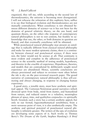 92 J. Baird Callicott
organized, they tell me, while according to the second law of
thermodynamics, the universe is becoming more disorganized.
I will not rehearse the refutation of this sophistry here; suffice
it to say that biological evolution and thermodynamics are not
mutually contradictory. When consilience is not obtained be-
tween different domains of science—as it has not been for the
domains of general relativity theory, on the one hand, and
quantum theory, on the other—the response of contemporary
natural philosophers is not to rest content, but frankly to ac-
knowledge that one, the other, or both domains in question are
flawed, and that eventually consilience will be obtained.
While postclassical natural philosophy may present an ontol-
ogy that is radically different from classical natural philosophy
and make far more modest epistemic claims, there is a continu-
ity between classical and postclassical science; if there were
not, the latter would not be science at all. That continuity is
most evident and complete in the adherence of postclassical
science to the scientific method of testing models, hypotheses,
and theories in the crucible of experience. Hypotheses, theories,
and models that are contradicted by deliberately sought novel
experience are abandoned. Hence, scientific conclusions are
always provisional and subject to revision—now often before
the ink is dry on the peer-reviewed research paper. The grand
narrative of contemporary natural philosophy is thus self-cor-
recting and always changing, in response to changing human
experience.
A good story, a tenable story, must have aesthetic and spiri-
tual appeal. The Cartesian-Newtonian grand narrative—which
divorced spirit from body, mind from matter, and humankind
from nature, and reduced nature to a valueless, meaningless
plenum of space, time, and qualityless corpuscles—is spiritually
bereft. Granted, such a story has a certain aesthetic appeal, but
only to our formal, logicomathematical sensibilities; from a
more sensuous point of view, it is also aesthetically empty. The
aesthetic and spiritual potential of postclassical natural phi-
losophy is infinitely greater. The writers of the epic of evolution
are developing some aspects of it. Such works as Thomas
Berry’s The Dream of the Earth, Stephen Hawking’s A Brief
Callicott2.p65 08/29/01, 3:28 PM
92
 