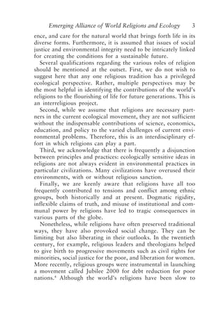 Emerging Alliance of World Religions and Ecology 3
ence, and care for the natural world that brings forth life in its
diverse forms. Furthermore, it is assumed that issues of social
justice and environmental integrity need to be intricately linked
for creating the conditions for a sustainable future.
Several qualifications regarding the various roles of religion
should be mentioned at the outset. First, we do not wish to
suggest here that any one religious tradition has a privileged
ecological perspective. Rather, multiple perspectives may be
the most helpful in identifying the contributions of the world’s
religions to the flourishing of life for future generations. This is
an interreligious project.
Second, while we assume that religions are necessary part-
ners in the current ecological movement, they are not sufficient
without the indispensable contributions of science, economics,
education, and policy to the varied challenges of current envi-
ronmental problems. Therefore, this is an interdisciplinary ef-
fort in which religions can play a part.
Third, we acknowledge that there is frequently a disjunction
between principles and practices: ecologically sensitive ideas in
religions are not always evident in environmental practices in
particular civilizations. Many civilizations have overused their
environments, with or without religious sanction.
Finally, we are keenly aware that religions have all too
frequently contributed to tensions and conflict among ethnic
groups, both historically and at present. Dogmatic rigidity,
inflexible claims of truth, and misuse of institutional and com-
munal power by religions have led to tragic consequences in
various parts of the globe.
Nonetheless, while religions have often preserved traditional
ways, they have also provoked social change. They can be
limiting but also liberating in their outlooks. In the twentieth
century, for example, religious leaders and theologians helped
to give birth to progressive movements such as civil rights for
minorities, social justice for the poor, and liberation for women.
More recently, religious groups were instrumental in launching
a movement called Jubilee 2000 for debt reduction for poor
nations.4
Although the world’s religions have been slow to
Tucker and Grim.p65 08/29/01, 3:22 PM
3
 