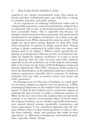 4 Mary Evelyn Tucker and John A. Grim
respond to our current environmental crises, their moral au-
thority and their institutional power may help effect a change
in attitudes, practices, and public policies.
As key repositories of enduring civilizational values and as
indispensable motivators in moral transformation, religions have
an important role to play in projecting persuasive visions of a
more sustainable future. This is especially true because our
attitudes toward nature have been consciously and unconsciously
conditioned by our religious worldviews. Over thirty years ago
the historian Lynn White observed this when he noted: “What
people do about their ecology depends on what they think
about themselves in relation to things around them. Human
ecology is deeply conditioned by beliefs about our nature and
destiny—that is, by religion.”5
White’s article signaled the be-
ginning of contemporary reflection on how environmental atti-
tudes are shaped by religious worldviews. It is only in recent
years, however, that this topic has been more fully explored,
especially in the ten conferences on world religions and ecology
held at the Center for the Study of World Religions at Harvard
Divinity School from 1996–1998.6
Awareness of this reality has
led to the identification, in the published conference volumes, of
religious perspectives especially rich in resources for defining
principles that may help us preserve nature and protect the
earth community.7
In soliciting essays for this issue of Dædalus, we asked schol-
ars of various religions to address a few key questions: 1) What
cosmological dimensions in this tradition help relate humans to
nature? 2) How do this tradition and its sacred texts support or
challenge the idea of nature as simply a utilitarian resource? 3)
What are the core values from this tradition that can lead to the
creation of an effective environmental ethics? 4) From within
this religious tradition, can we identify responsible human prac-
tices toward natural systems, sustainable communities, and
future generations? It was considered important that the reli-
gion scholars reflect on these broad questions in order to iden-
tify those attitudes, values, and practices that might be most
appropriate in addressing contemporary environmental prob-
lems, especially climate change.
Tucker and Grim.p65 08/29/01, 3:22 PM
4
 