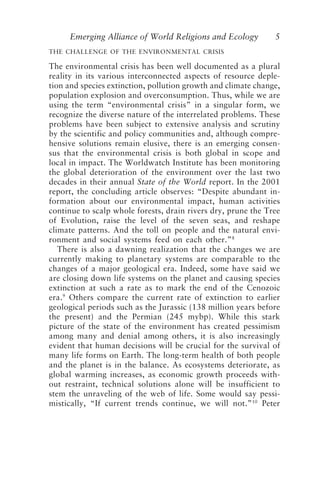 Emerging Alliance of World Religions and Ecology 5
THE CHALLENGE OF THE ENVIRONMENTAL CRISIS
The environmental crisis has been well documented as a plural
reality in its various interconnected aspects of resource deple-
tion and species extinction, pollution growth and climate change,
population explosion and overconsumption. Thus, while we are
using the term “environmental crisis” in a singular form, we
recognize the diverse nature of the interrelated problems. These
problems have been subject to extensive analysis and scrutiny
by the scientific and policy communities and, although compre-
hensive solutions remain elusive, there is an emerging consen-
sus that the environmental crisis is both global in scope and
local in impact. The Worldwatch Institute has been monitoring
the global deterioration of the environment over the last two
decades in their annual State of the World report. In the 2001
report, the concluding article observes: “Despite abundant in-
formation about our environmental impact, human activities
continue to scalp whole forests, drain rivers dry, prune the Tree
of Evolution, raise the level of the seven seas, and reshape
climate patterns. And the toll on people and the natural envi-
ronment and social systems feed on each other.”8
There is also a dawning realization that the changes we are
currently making to planetary systems are comparable to the
changes of a major geological era. Indeed, some have said we
are closing down life systems on the planet and causing species
extinction at such a rate as to mark the end of the Cenozoic
era.9
Others compare the current rate of extinction to earlier
geological periods such as the Jurassic (138 million years before
the present) and the Permian (245 mybp). While this stark
picture of the state of the environment has created pessimism
among many and denial among others, it is also increasingly
evident that human decisions will be crucial for the survival of
many life forms on Earth. The long-term health of both people
and the planet is in the balance. As ecosystems deteriorate, as
global warming increases, as economic growth proceeds with-
out restraint, technical solutions alone will be insufficient to
stem the unraveling of the web of life. Some would say pessi-
mistically, “If current trends continue, we will not.”10
Peter
Tucker and Grim.p65 08/29/01, 3:22 PM
5
 