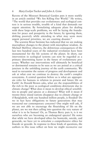 6 Mary Evelyn Tucker and John A. Grim
Ravens of the Missouri Botanical Garden puts it more starkly
in an article entitled “We Are Killing Our World.” He writes,
“The world that provides our evolutionary and ecological con-
text is in serious trouble, trouble of a kind that demands our
urgent attention. By formulating adequate plans for dealing
with these large-scale problems, we will be laying the founda-
tion for peace and prosperity in the future; by ignoring them,
drifting passively while attending to what may seem more
urgent personal priorities, we are courting disaster.”
The scientist Brian Swimme has indicated that we are making
macrophase changes to the planet with microphase wisdom. As
Michael McElroy observes, the deleterious consequences of the
last two hundred years of the industrial revolution have been
monumental for the life systems of the planet. In short, our
intervention in ecological systems can now be regarded as a
primary determining factor in the future of evolutionary pro-
cesses. Whether our interventions will ultimately be beneficial
or detrimental remains to be seen as we are poised at a critical
juncture in the unfolding journey of the earth community. We
need to reexamine the nature of progress and development and
ask at what cost we continue to destroy the earth’s complex
ecosystems. A central question before us is what are appropri-
ate roles for humans in relation to present and future life on
Earth? As Donald Brown asks, what are the responsibilities of
the rich to the poor as ecological conditions deteriorate due to
climate change? What does it mean to develop ethical sensibili-
ties to people and species at a distance? What will it mean if
twenty-three island nations disappear due to climate change or
if Bangladesh, with one hundred million people, is flooded? Do
we in fact have obligations to future generations that may
transcend our contemporary concerns? One might well ask, if
we are not able to encourage the flourishing of life on the
planet, are we not then calling into question the very nature of
what it is to be human? Or, as Thomas Berry puts it, is it we
ourselves who are becoming an endangered species? He notes
that while we have developed ethics for homicide, suicide, and
genocide, we have yet to articulate a comprehensive ethics for
biocide or geocide. In response to these kinds of questions, the
authors in this issue reflect on how we might reconceive our
Tucker and Grim.p65 08/29/01, 3:22 PM
6
 